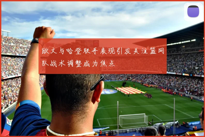 欧文与哈登联手表现引发关注篮网队战术调整成为焦点