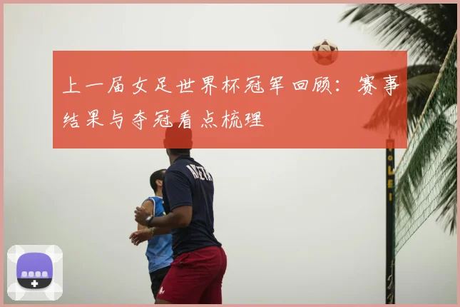 上一届女足世界杯冠军回顾:赛事结果与夺冠看点梳理
