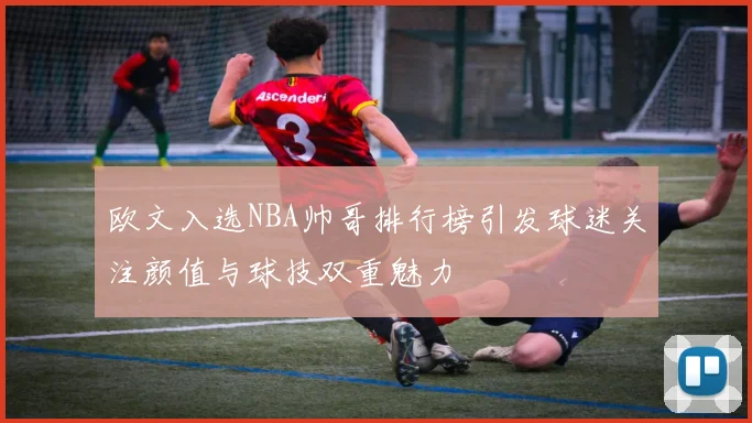 欧文入选NBA帅哥排行榜引发球迷关注颜值与球技双重魅力