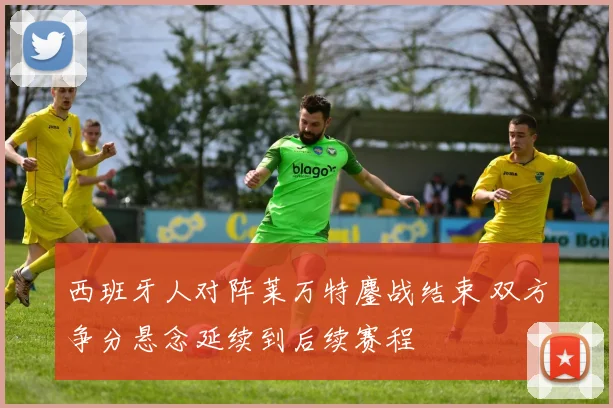 西班牙人对阵莱万特鏖战结束 双方争分悬念延续到后续赛程
