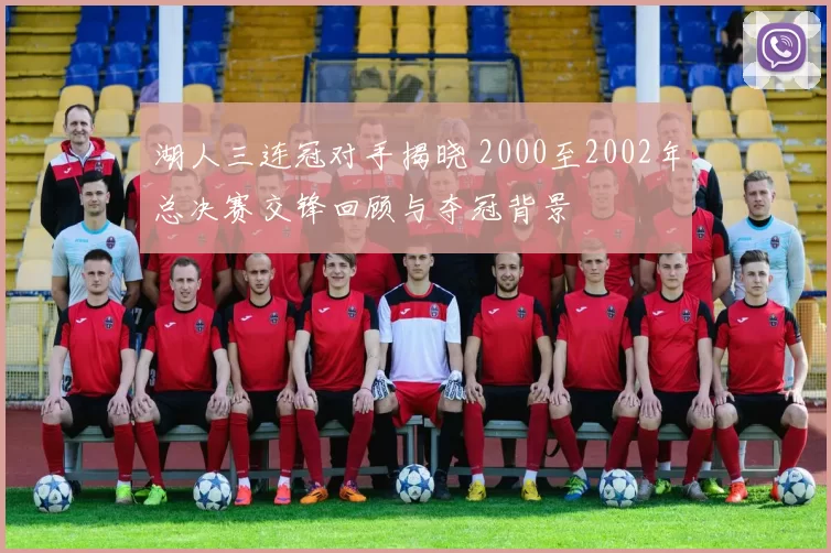 湖人三连冠对手揭晓 2000至2002年总决赛交锋回顾与夺冠背景