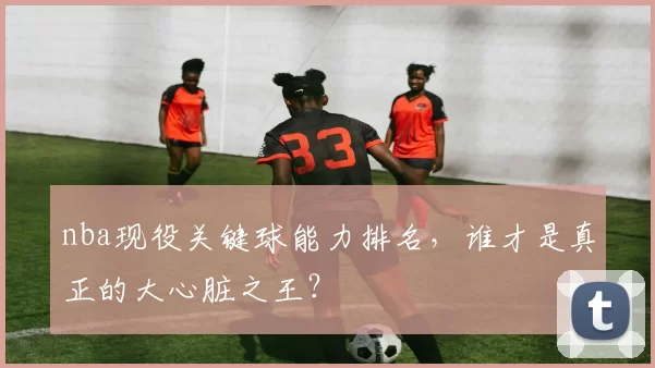 nba现役关键球能力排名，谁才是真正的大心脏之王？
