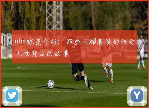 nba球星介绍：那些闪耀赛场的传奇人物背后的故事