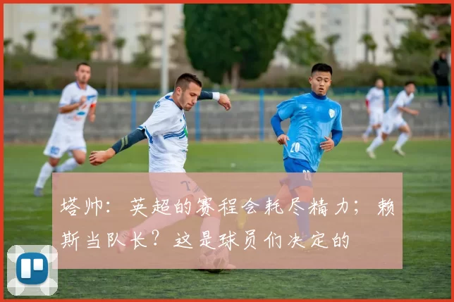 塔帅：英超的赛程会耗尽精力；赖斯当队长？这是球员们决定的