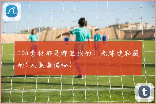 nba素材都是哪里找的？老球迷私藏的5大渠道揭秘！
