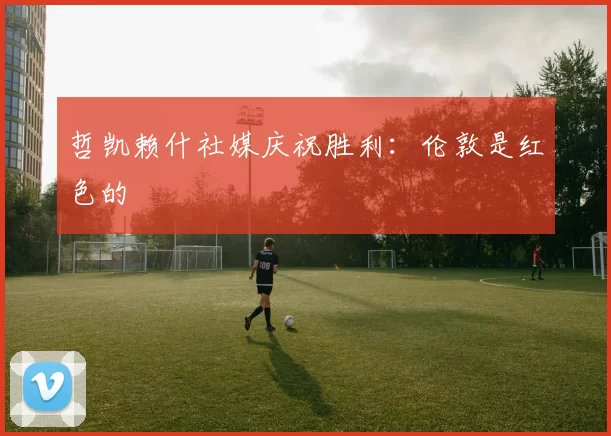 哲凯赖什社媒庆祝胜利：伦敦是红色的❤️