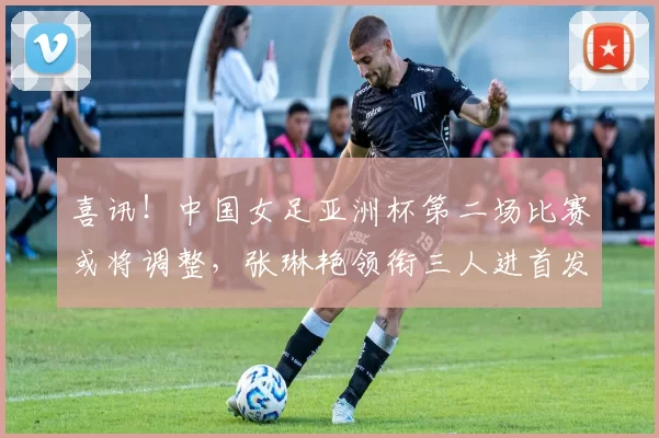 喜讯！中国女足亚洲杯第二场比赛或将调整，张琳艳领衔三人进首发