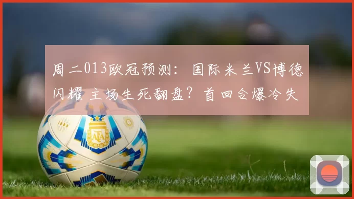 周二013欧冠预测：国际米兰VS博德闪耀 主场生死翻盘？首回合爆冷失利+核心伤缺陷绝境_国米_优势_国米
