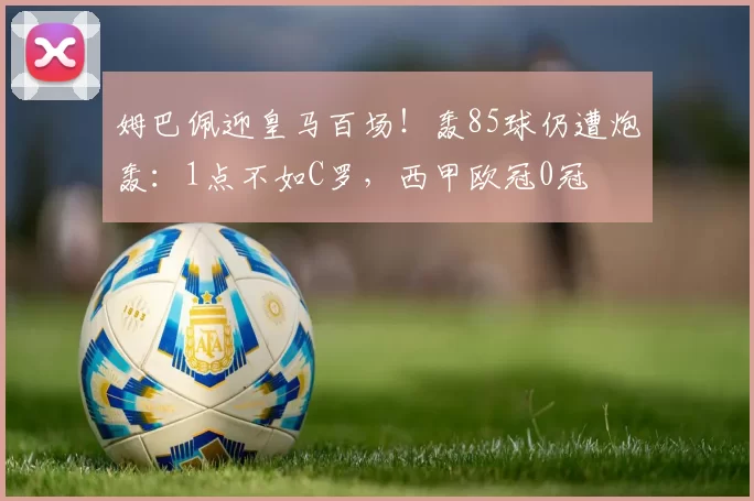 姆巴佩迎皇马百场！轰85球仍遭炮轰：1点不如C罗，西甲欧冠0冠