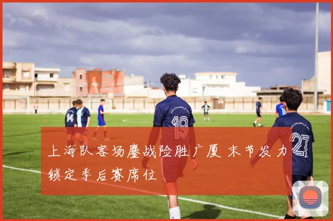 上海队客场鏖战险胜广厦 末节发力锁定季后赛席位