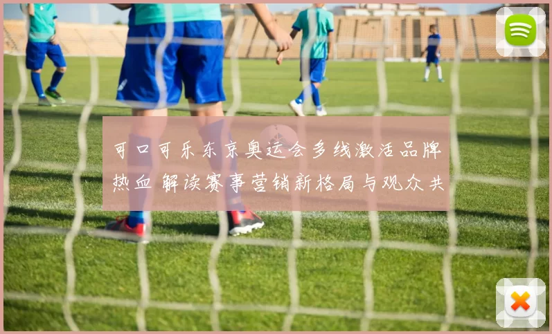 可口可乐东京奥运会多线激活品牌热血 解读赛事营销新格局与观众共鸣