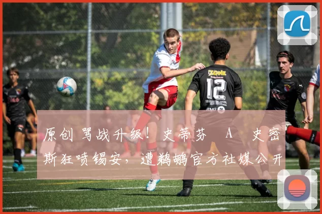 原创 骂战升级！史蒂芬・A・史密斯狂喷锡安，遭鹈鹕官方社媒公开羞辱