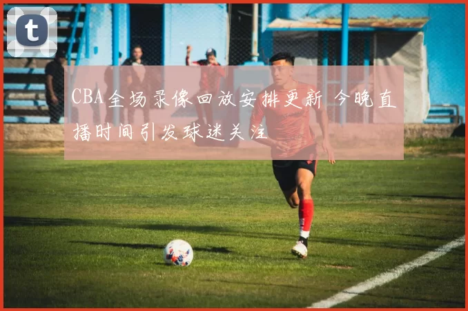 CBA全场录像回放安排更新 今晚直播时间引发球迷关注