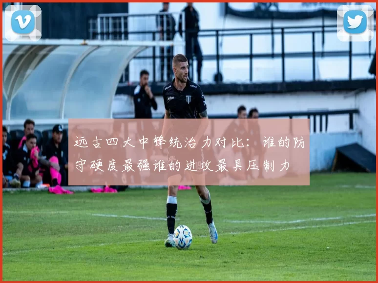 远古四大中锋统治力对比：谁的防守硬度最强谁的进攻最具压制力