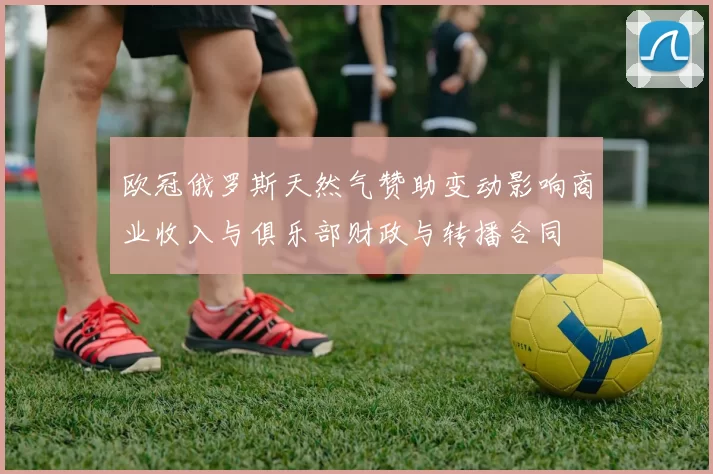欧冠俄罗斯天然气赞助变动影响商业收入与俱乐部财政与转播合同