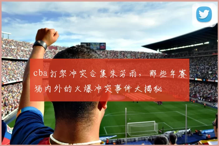 cba打架冲突合集朱芳雨，那些年赛场内外的火爆冲突事件大揭秘