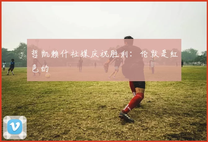 哲凯赖什社媒庆祝胜利：伦敦是红色的❤️