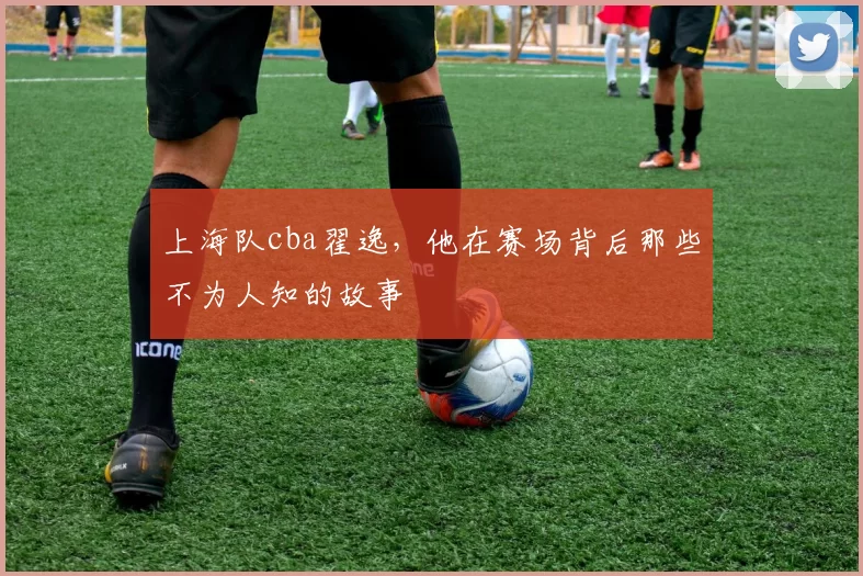 上海队cba翟逸，他在赛场背后那些不为人知的故事