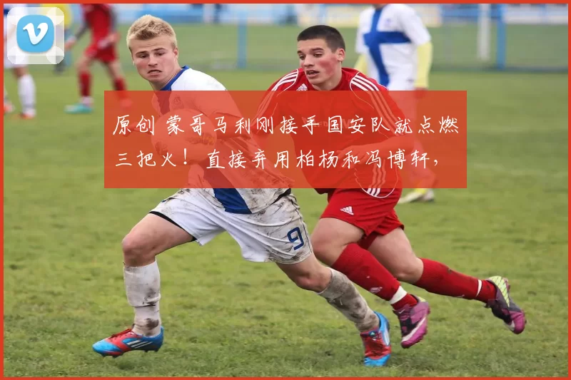 原创 蒙哥马利刚接手国安队就点燃三把火！直接弃用柏杨和冯博轩，引发热议