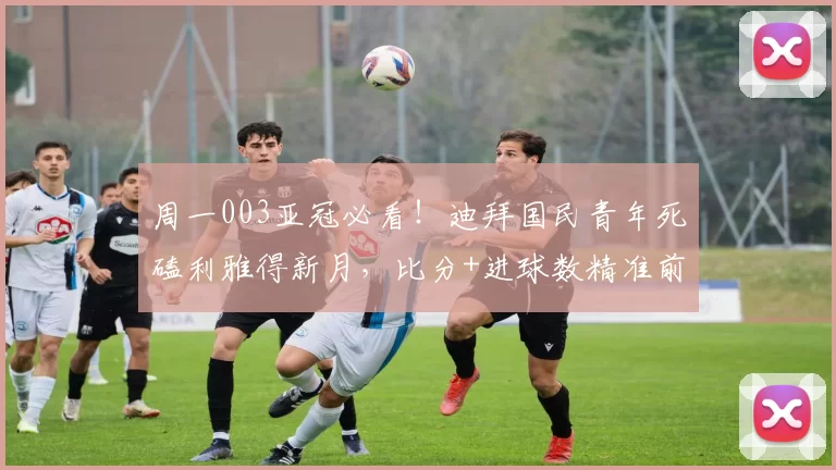 周一003亚冠必看！迪拜国民青年死磕利雅得新月，比分+进球数精准前瞻_核心_主场_1