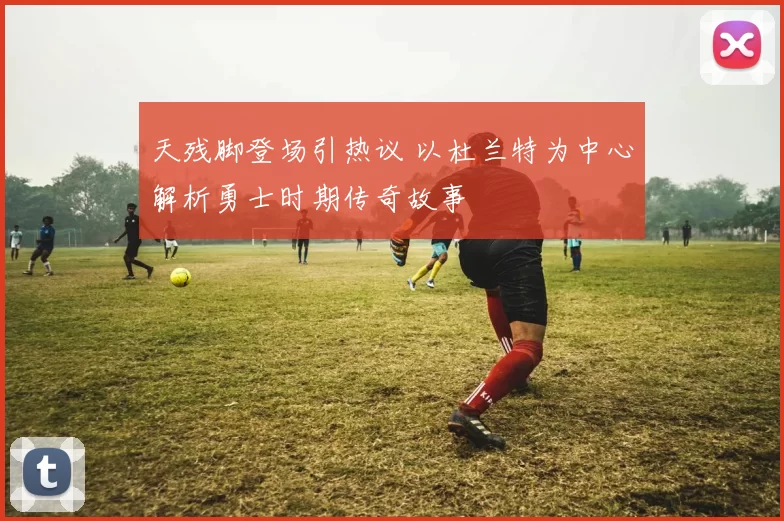 天残脚登场引热议 以杜兰特为中心解析勇士时期传奇故事