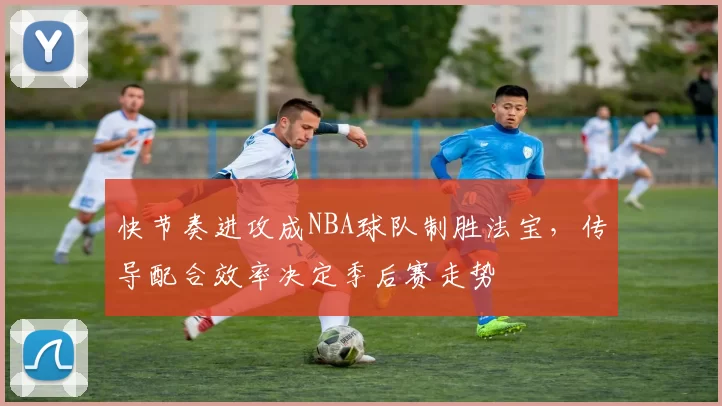 快节奏进攻成NBA球队制胜法宝，传导配合效率决定季后赛走势