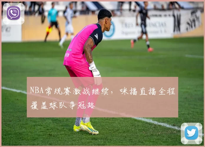 NBA常规赛激战继续，咪播直播全程覆盖球队争冠路