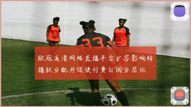 欧冠高清网络直播平台扩容影响转播权分配并促使付费订阅分层化