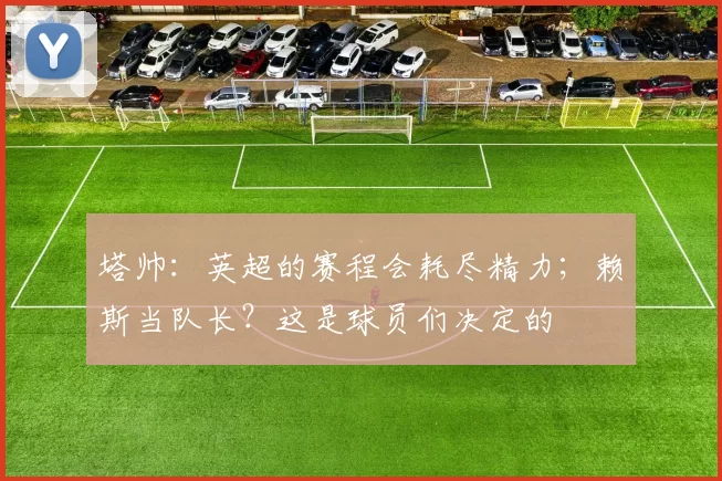 塔帅：英超的赛程会耗尽精力；赖斯当队长？这是球员们决定的