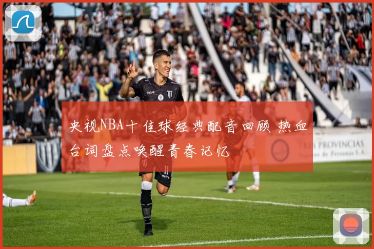 央视NBA十佳球经典配音回顾 热血台词盘点唤醒青春记忆