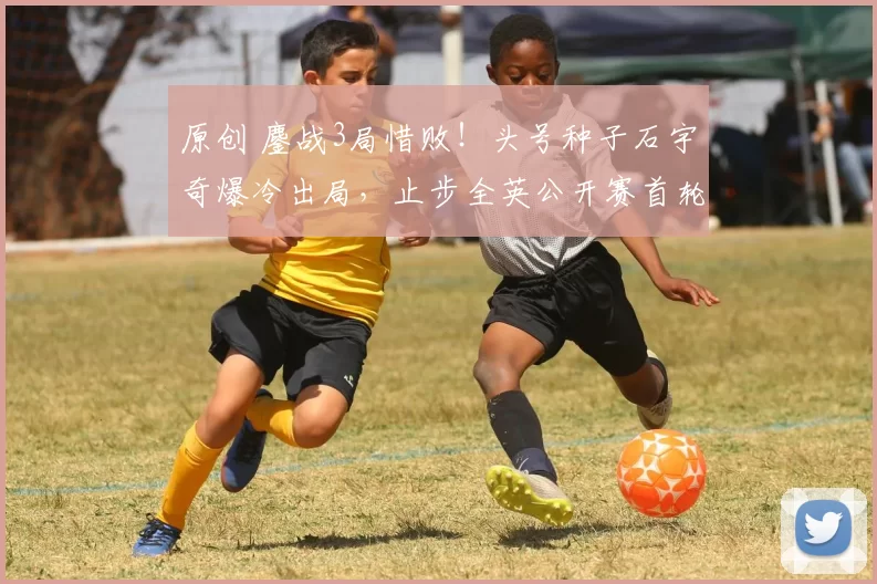 原创 鏖战3局惜败！头号种子石宇奇爆冷出局，止步全英公开赛首轮