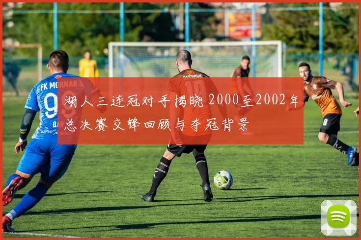 湖人三连冠对手揭晓 2000至2002年总决赛交锋回顾与夺冠背景