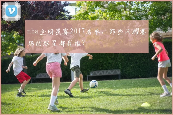 nba全明星赛2017名单，那些闪耀赛场的球星都有谁？