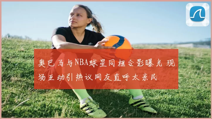 奥巴马与NBA球星同框合影曝光 现场互动引热议网友直呼太亲民