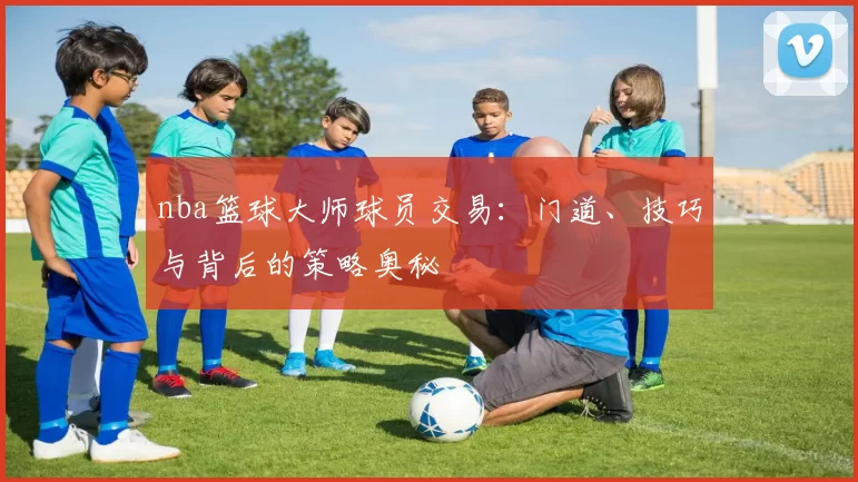 nba篮球大师球员交易：门道、技巧与背后的策略奥秘