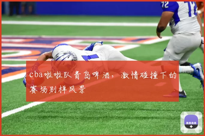 cba啦啦队青岛啤酒，激情碰撞下的赛场别样风景