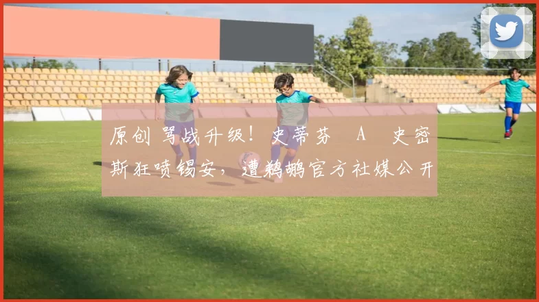 原创 骂战升级！史蒂芬・A・史密斯狂喷锡安，遭鹈鹕官方社媒公开羞辱