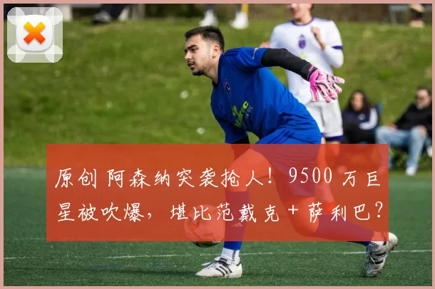 原创 阿森纳突袭抢人！9500 万巨星被吹爆，堪比范戴克 + 萨利巴？