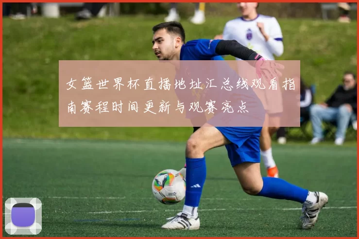 女篮世界杯直播地址汇总线观看指南赛程时间更新与观赛亮点